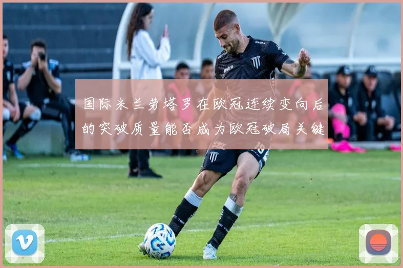 国际米兰劳塔罗在欧冠连续变向后的突破质量能否成为欧冠破局关键
