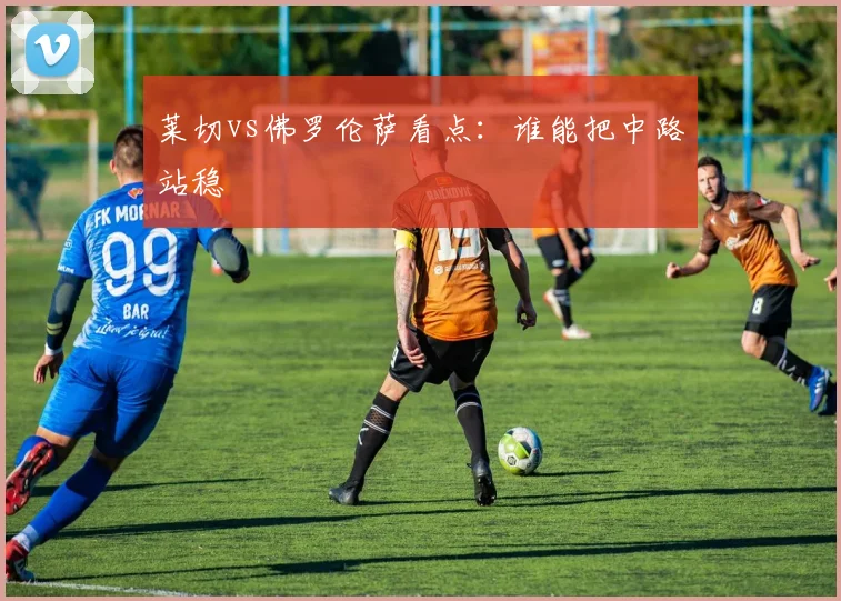 莱切vs佛罗伦萨看点:谁能把中路站稳