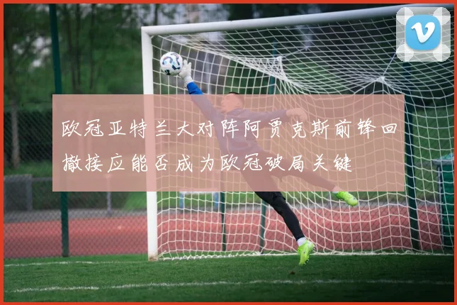 欧冠亚特兰大对阵阿贾克斯前锋回撤接应能否成为欧冠破局关键