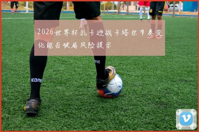 2026世界杯扎卡迎战卡塔尔节奏变化能否破局风险提示