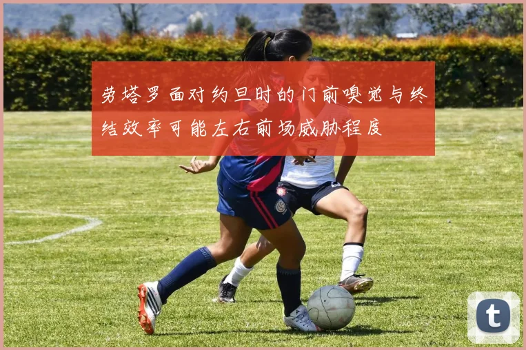 劳塔罗面对约旦时的门前嗅觉与终结效率可能左右前场威胁程度