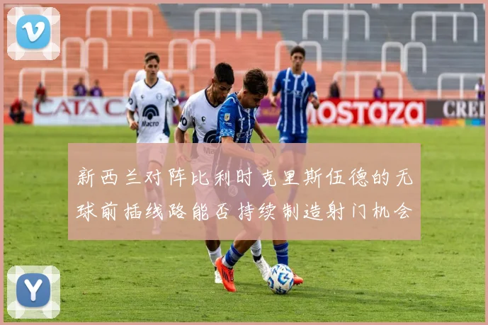 新西兰对阵比利时克里斯伍德的无球前插线路能否持续制造射门机会