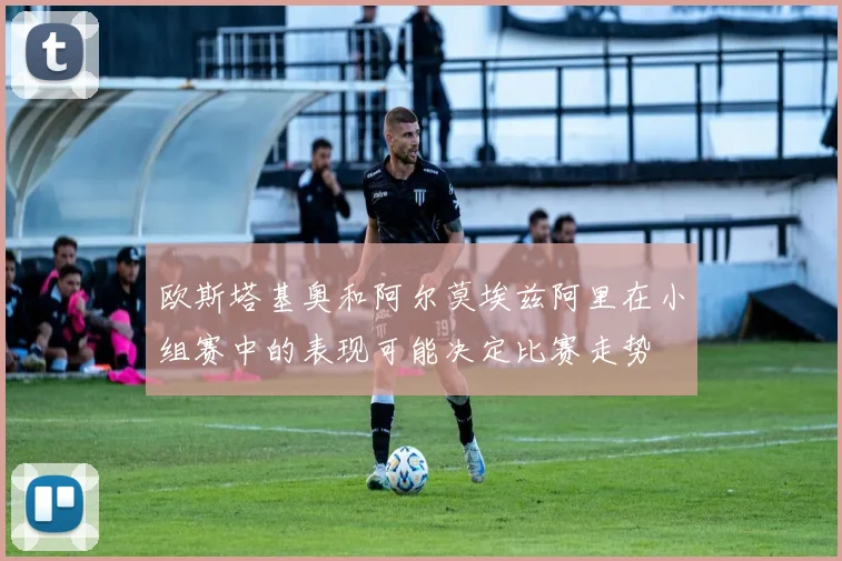 欧斯塔基奥和阿尔莫埃兹阿里在小组赛中的表现可能决定比赛走势